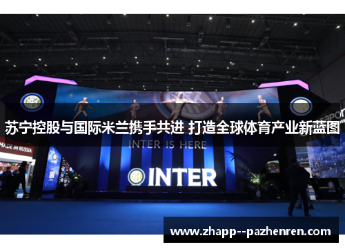 苏宁控股与国际米兰携手共进 打造全球体育产业新蓝图 苏宁控股与国际米兰携手共进 打造全球体育产业新蓝图
