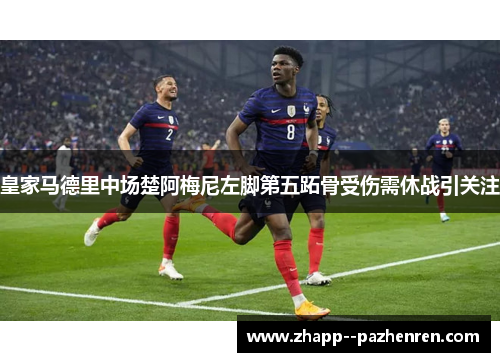 皇家马德里中场楚阿梅尼左脚第五跖骨受伤需休战引关注
