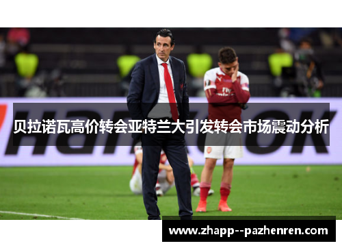 贝拉诺瓦高价转会亚特兰大引发转会市场震动分析