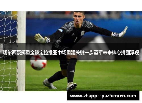 切尔西豪掷重金锁定拉维亚中场重建关键一步蓝军未来核心拼图浮现