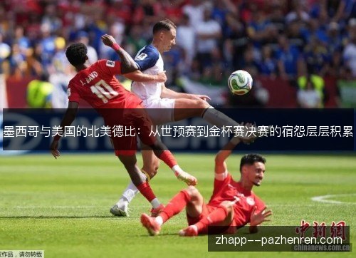 墨西哥与美国的北美德比：从世预赛到金杯赛决赛的宿怨层层积累